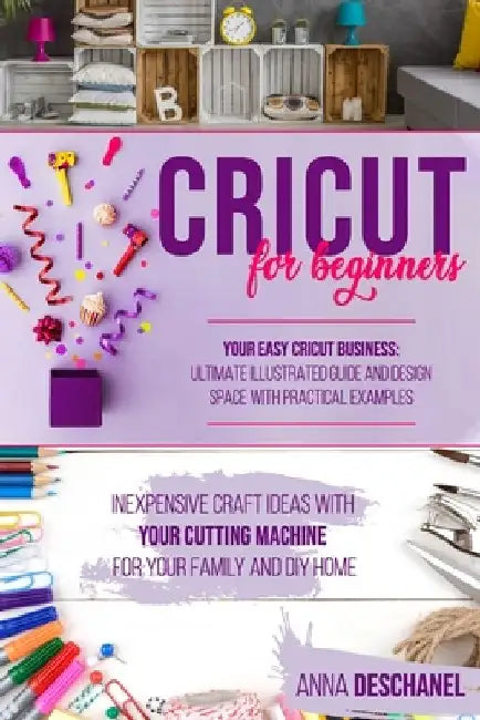 Cricut for Beginners: Inexpensive Craft Ideas with Your Cutting Machine for Your Family and DIY Home. Your Easy Cricut Business: Ultimate Il by Anna Deschanel