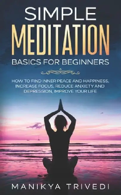 Simple Meditation Basics For Beginners: How To Find Inner Peace And Happiness, Increase Focus, Reduce Anxiety And Depression, Improve your life. by Manikya Trivedi