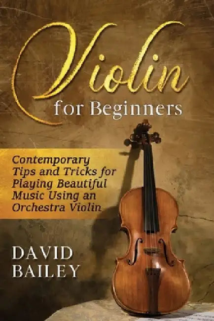 Violin for Beginners: Contemporary Tips and Tricks for Playing Beautiful Music Using an Orchestra Violin by David Bailey