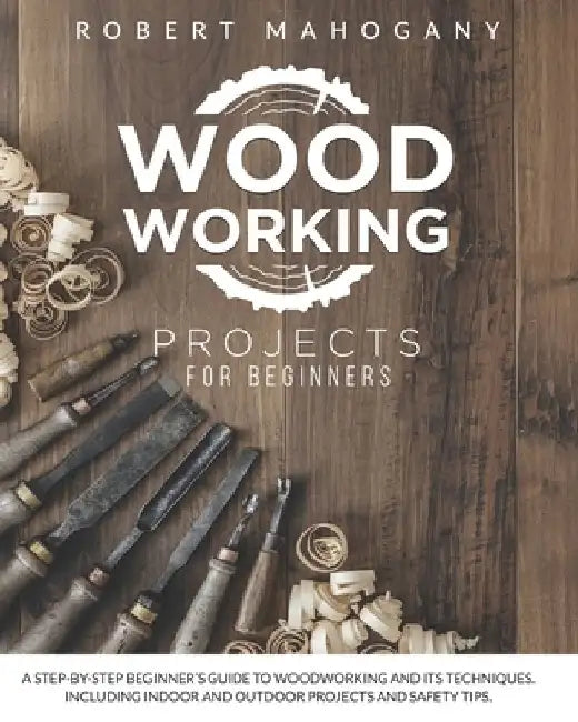 Woodworking Projects for Beginners: A Step-By-Step Beginner's Guide To Woodworking and Its Techniques. Including Indoor and Outdoor Projects and Safet by Robert Mahogany