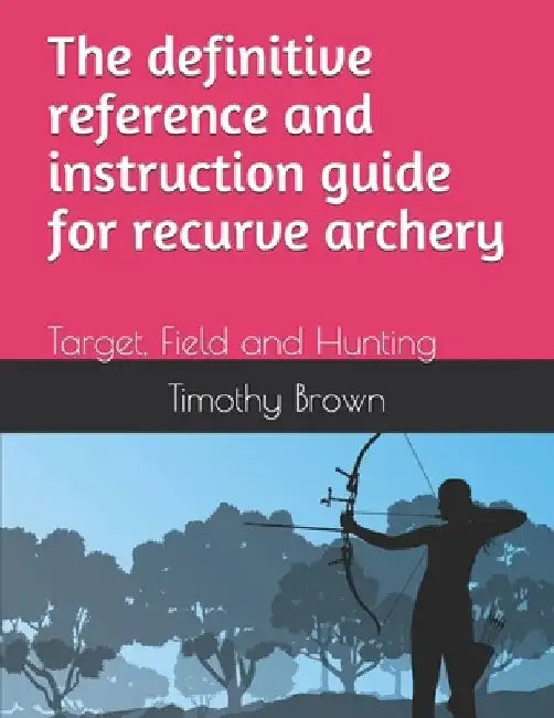 The definitive reference and instruction guide for recurve archery: Target, Field and Hunting by Timothy Andrew Brown