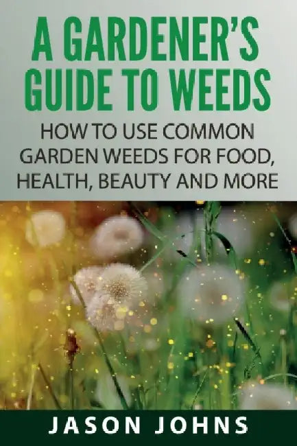 A Gardener's Guide To Weeds: How To Use Common Garden Weeds For Food, Health, Beauty And More by Jason Johns