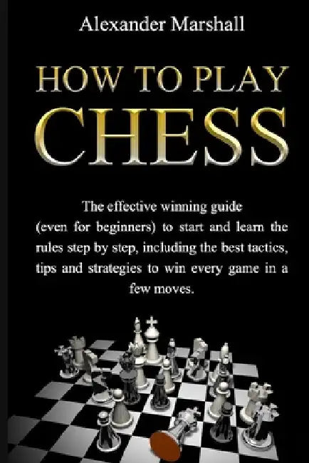 How To Play Chess: The Effective Winning Guide (Even For Beginners) To Start And Learn The Rules Step-By-Step, Including The Best Tactics by Alexander Marshall
