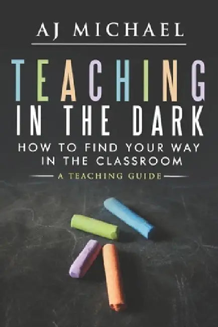 Teaching in the Dark; How to find your way in the classroom: A teaching guide by Alan Jay Michael