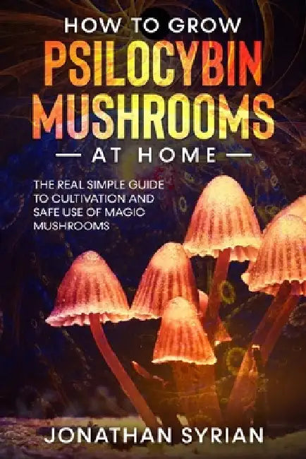 How to Grow Psilocybin Mushrooms at Home: The Real Simple Guide to Cultivation and Safe Use of Magic Mushrooms by Jonathan Syrian