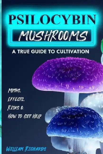 Psilocybin Mushrooms: A True Guide to Cultivation - Myths, Effects, Risks & How to Get Help by William Richards