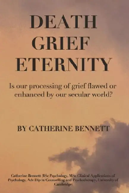 Death Grief Eternity: Is Our Processing of Grief Flawed or Enhanced by a Secular World? by Catherine Jane Bennett
