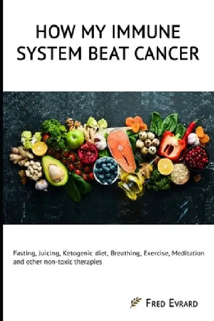 How my Immune System beat cancer: Fasting, Juicing, Ketogenic diet, Breathing, Exercise, Meditation and other non-toxic therapies by Fred Evrard