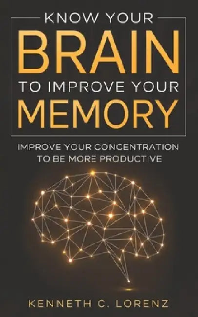 Know Your Brain To Improve Your Memory: Improve your Concentration to Be More Productive by Kenneth C. Lorenz