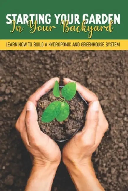 Starting Your Garden In Your Backyard: Learn How To Build A Hydroponic And Greenhouse System: Greenhouse Planting Guide by Paige Stachurski