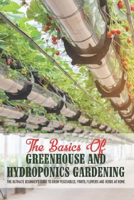 The Basics Of Greenhouse And Hydroponics Gardening: The Ultimate Beginner's Guide to Grow Vegetables, Fruits, Flowers and Herbs at Home: Greenhouse Es by Ranae Rykard