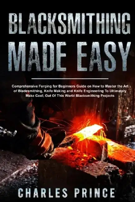 Blacksmithing Made Easy: Comprehensive Forging for Beginners Guide on How to Master the Art of Bladesmithing by Charles Prince