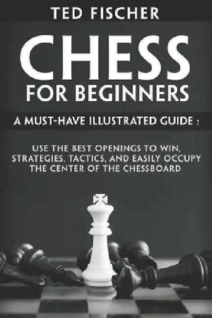 Chess for Beginners: A Must-Have Illustrated Guide: Use the Best Openings to Win, Strategies, Tactics, and Easily Occupy the Center of the Chessboard by Ted Fischer