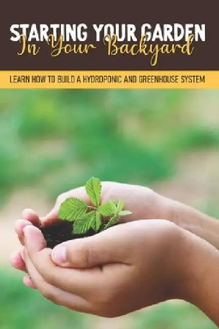 Starting Your Garden In Your Backyard: Learn How To Build A Hydroponic And Greenhouse System: Flowers And Herbs by Malena Handon