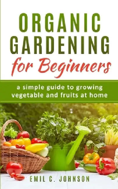 Organic Gardening for Beginners: A Simple Guide to Growing Vegetable and Fruits at Home by Emil C. Johnson