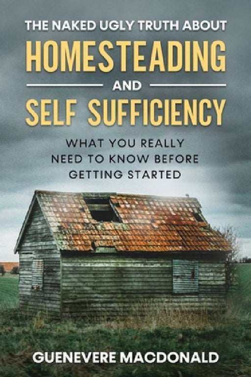 The Naked Ugly Truth about Homesteading and Self Sufficiency: Everything you "Really" need to know before getting started. by Guenevere MacDonald