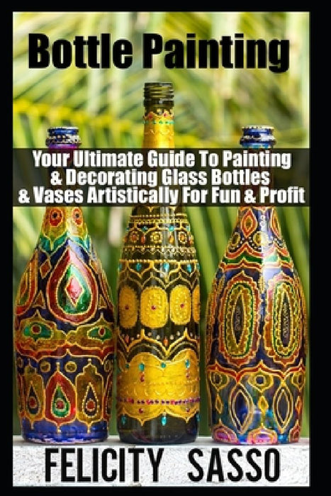 Bottle Painting: Your Ultimate Guide To Painting & Decorating Glass Bottles & Vases Artistically For Fun & Profit by Felicity Sasso