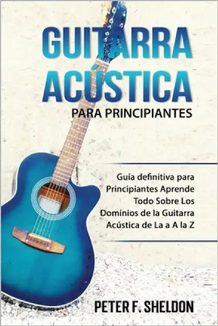 Guitarra acústica para principiantes: Guía definitiva para Principiantes Aprende Todo Sobre Los Dominios de la Guitarra Acústica de La a A la Z by F. Sheldon, Peter