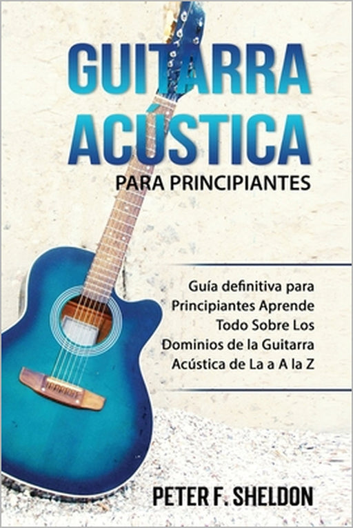 Guitarra acústica para principiantes: Guía definitiva para Principiantes Aprende Todo Sobre Los Dominios de la Guitarra Acústica de La a A la Z by Peter F. Sheldon
