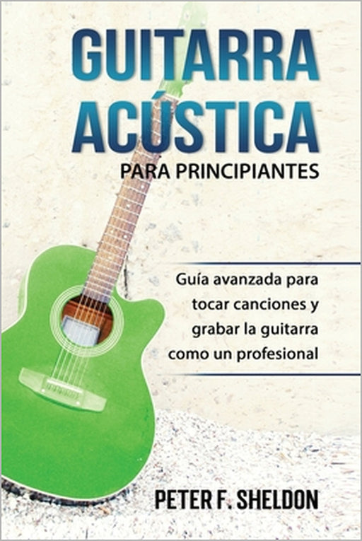 Guitarra acústica para principiantes: Guía avanzada para tocar canciones y grabar la guitarra como un profesional by Peter F. Sheldon