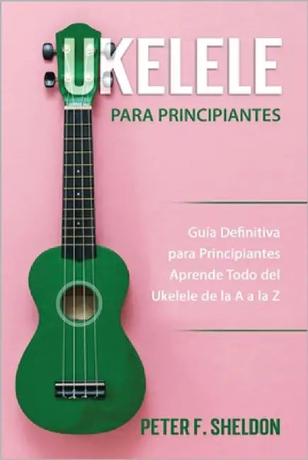 Ukelele para principiantes: Guía Definitiva para Principiantes Aprende Todo del Ukelele de la A a la Z by F. Sheldon, Peter
