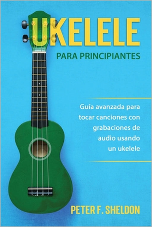 Ukelele para principiantes: Guía avanzada para tocar canciones con grabaciones de audio usando un ukelele by Peter F. Sheldon
