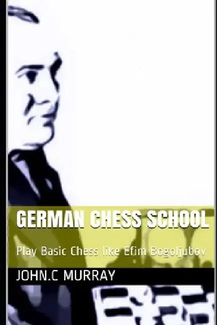 German Chess School: Play Basic Chess like Efim Bogoljubov by John C. Murray