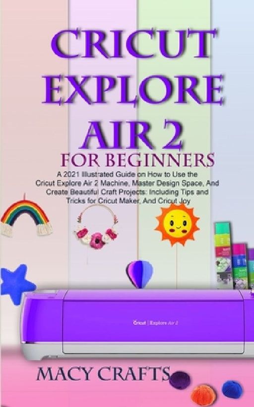 Cricut Explore Air 2 for Beginners: A 2021 Illustrated Guide on How to Use the Cricut Explore Air 2 Machine, Master Design Space, And Create Beautiful by Macy Craft