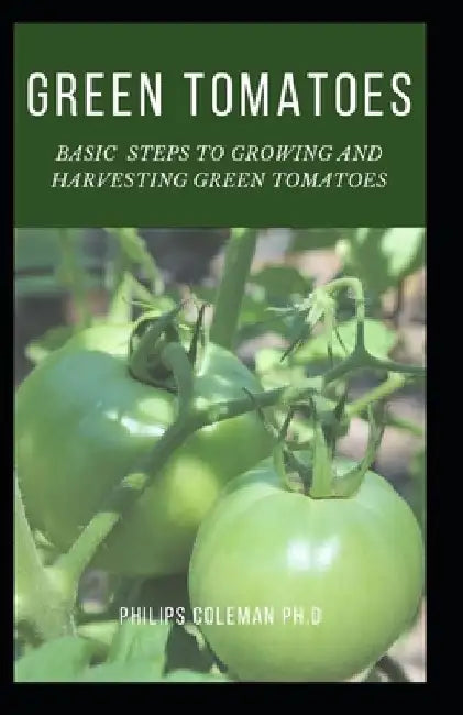 Green Tomatoes: Basic Steps To Growing And Harvesting Green Tomatoes by Philips Coleman Ph. D.