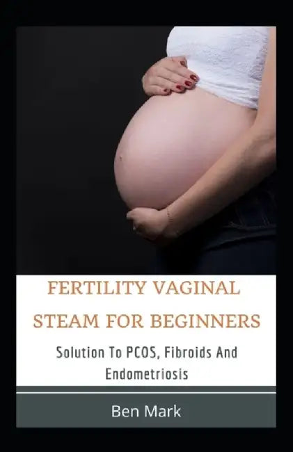 Fertility Vaginal Steam For Beginners: Solution To PCOS, Fibroids And Endometriosis by Ben Mark