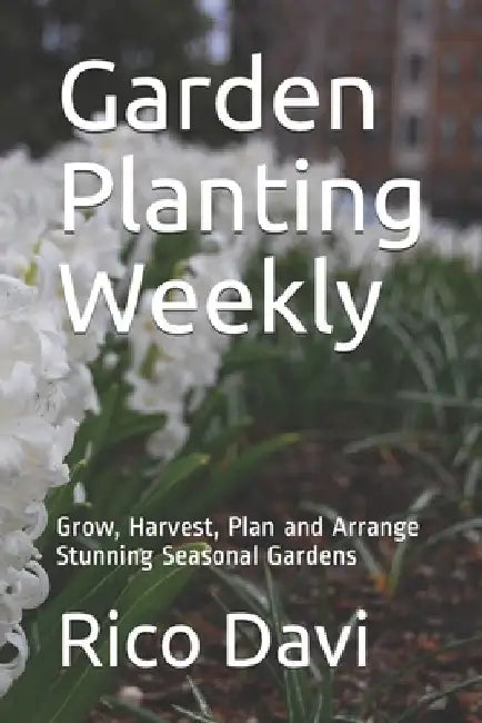 Garden Planting Weekly: Grow, Harvest, Plan and Arrange Stunning Seasonal Gardens by Rico Davi