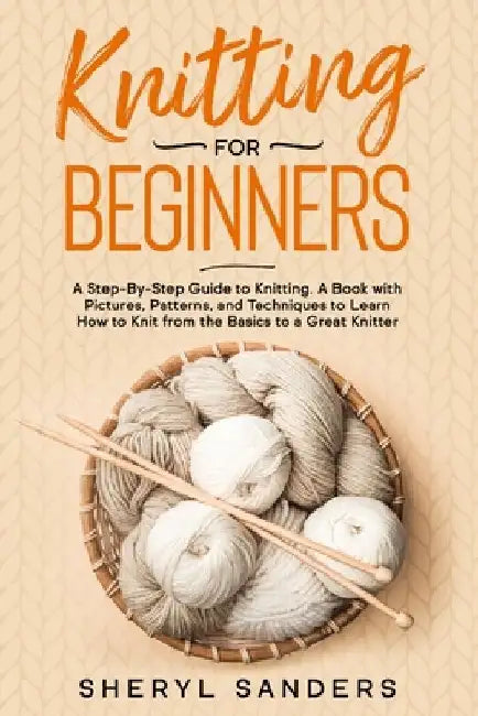 Knitting For Beginners: A Step-By-Step Guide to Knitting. A Book with Pictures, Patterns, and Techniques to Learn How to Knit from the Basics by Sheryl Sanders