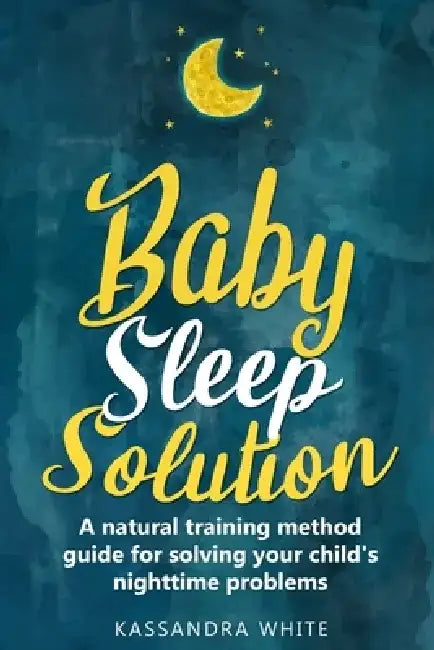 Baby Sleep Solution: A Natural Training Method Guide For Solving Your Child's Nighttime Problems by Kassandra White