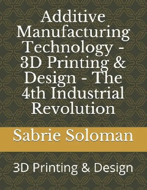 Additive Manufacturing Technology - 3D Printing & Design - The 4th Industrial Revolution: 3D Printing & Design by Sabrie Soloman