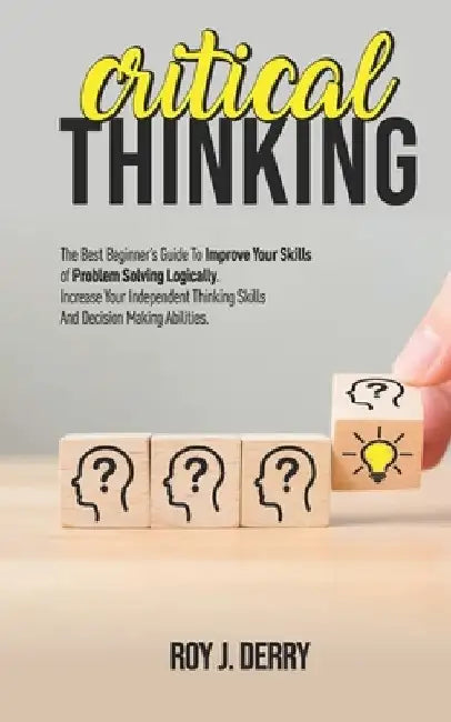 Critical Thinking: The Best Beginner's Guide To Improve Your Skills Of Problem Solving Logically. Increase Your Independent Thinking Skil by Roy J. Derry
