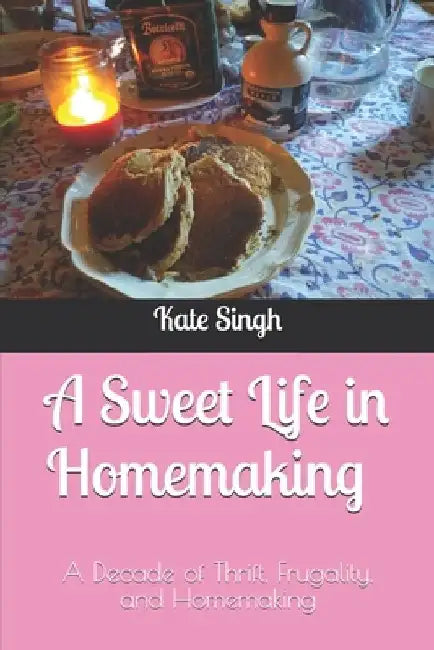 A Sweet Life in Homemaking: A Decade of Thrift, Frugality, and Homemaking by Kate Singh
