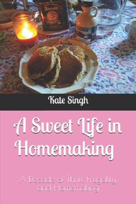 A Sweet Life in Homemaking: A Decade of Thrift, Frugality, and Homemaking by Kate Singh