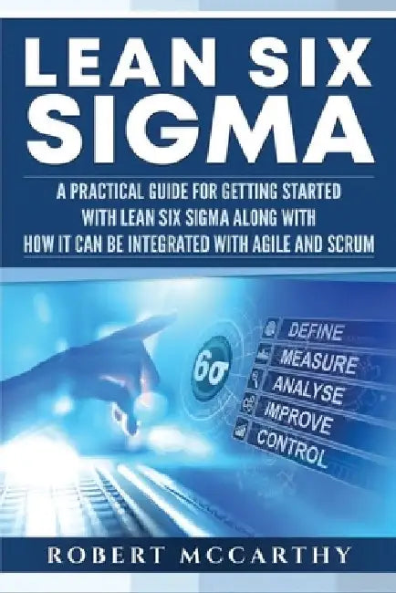 Lean Six Sigma: A Practical Guide for Getting Started with Lean Six Sigma along with How It Can Be Integrated with Agile and Scrum by Robert McCarthy