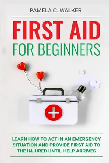 First Aid for Beginners: Learn How to Act in an Emergency Situation, and Provide First Aid to the Injured Until Help Arrives ( First Aid for Beginners by Pamela C. Walker