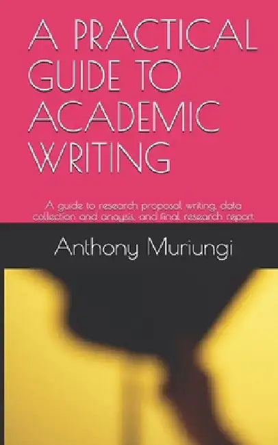 A Practical Guide to Academic Writing: A guide to research proposal writing, data collection and anaysis, and final research report by Anthony Muriungi Mugambi
