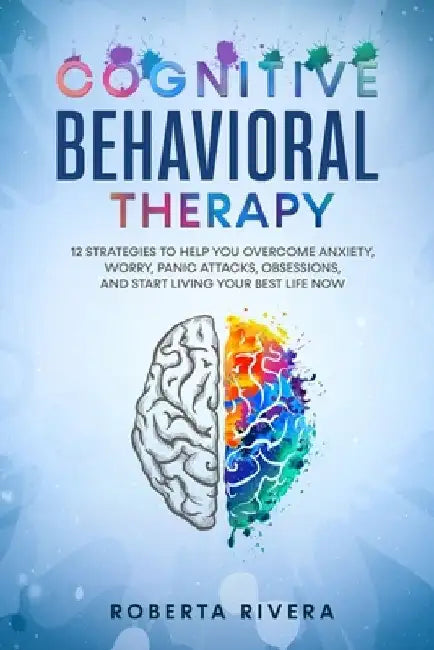 Cognitive Behavioral Therapy: 12 Strategies to Help You Overcome Anxiety, Worry, Panic Attacks, Obsessions, And Start Living Your Best Life Now by Roberta Rivera