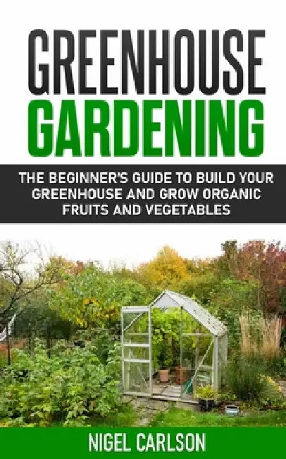Greenhouse Gardening: The Beginner's Guide to Build Your Greenhouse and Grow Organic Fruits and Vegetables by Nigel Carlson