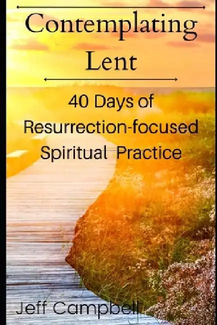 Contemplating Lent: 40 Days of Resurrection-Focused Spiritual Practice by Jeff Campbell