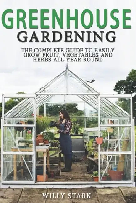 Greenhouse Gardening: The Complete Guide to Easily Grow Fruit, Vegetables and Herbs All Year Round by Willy Stark