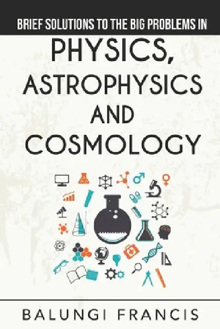 Brief Solutions to the Big Problems in Physics, Astrophysics and Cosmology by Balungi Francis
