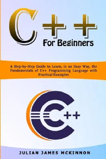 C++ for Beginners: A Step-by-Step Guide to Learn, in an Easy Way, the Fundamentals of C++ Programming Language with Practical Examples by Julian James McKinnon