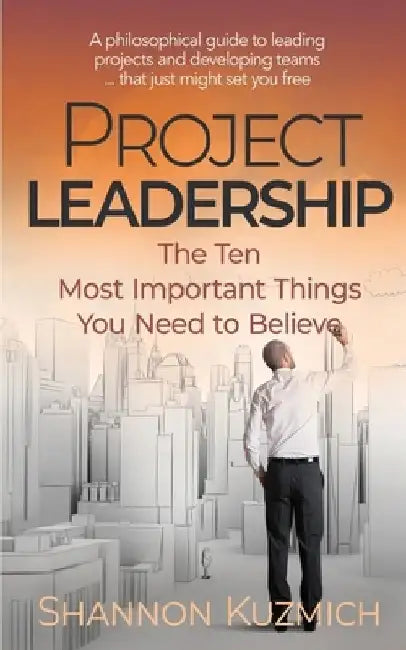 Project Leadership: The Ten Most Important Things You Need to Believe by Shannon Kuzmich