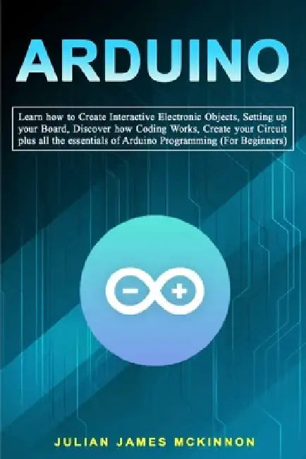 Arduino: Learn how to Create Interactive Electronic Objects, Setting up your Board, Discover how Coding Works, Create your Circ by Julian James McKinnon