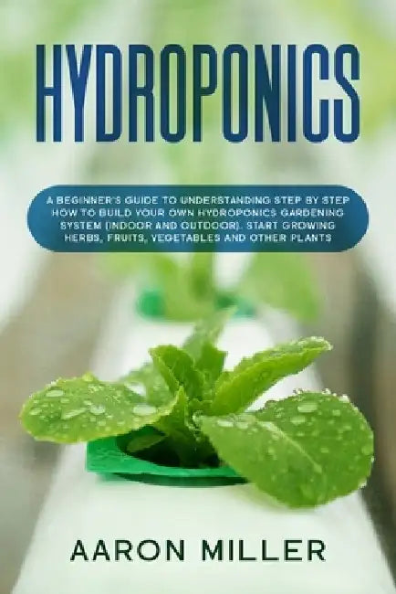 Hydroponics: A Beginner's Guide to Understanding Step by Step How to Build Your Own Hydroponics Gardening System (Indoor and Outdoo by Aaron Miller