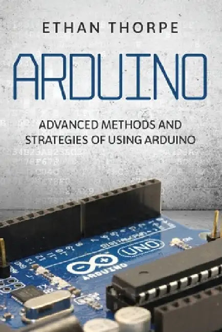 Arduino: Advanced Methods and Strategies of Using Arduino by Ethan Thorpe